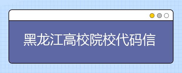黑龍江高校院校代碼信息匯總整理，為您高考志愿保駕護航