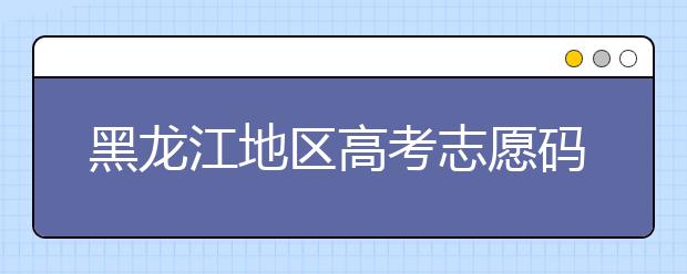 黑龍江地區高考志愿碼全部都在這里！快來對一下你心儀的大學吧