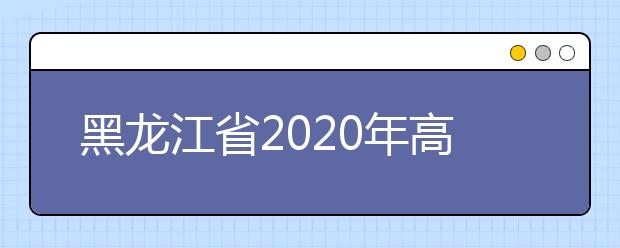 黑龍江省2020年高考志愿填報時間是什么？填報有什么注意事項？