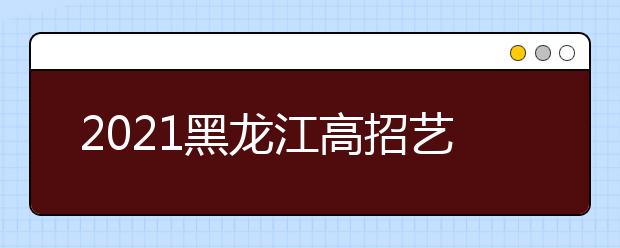 2021黑龍江高招藝術類本科批B段院校網上征集志愿預通知